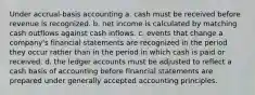 Under accrual-basis accounting a. cash must be received before revenue is recognized. b. net income is calculated by matching cash outflows against cash inflows. c. events that change a company's financial statements are recognized in the period they occur rather than in the period in which cash is paid or received. d. the ledger accounts must be adjusted to reflect a cash basis of accounting before financial statements are prepared under generally accepted accounting principles.