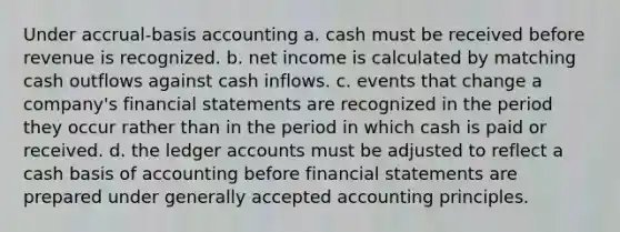 Under accrual-basis accounting a. cash must be received before revenue is recognized. b. net income is calculated by matching cash outflows against cash inflows. c. events that change a company's financial statements are recognized in the period they occur rather than in the period in which cash is paid or received. d. the ledger accounts must be adjusted to reflect a cash basis of accounting before financial statements are prepared under generally accepted accounting principles.