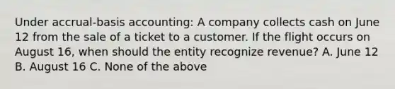 Under accrual-basis accounting: A company collects cash on June 12 from the sale of a ticket to a customer. If the flight occurs on August 16, when should the entity recognize revenue? A. June 12 B. August 16 C. None of the above