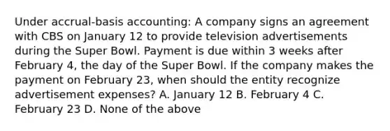 Under accrual-basis accounting: A company signs an agreement with CBS on January 12 to provide television advertisements during the Super Bowl. Payment is due within 3 weeks after February 4, the day of the Super Bowl. If the company makes the payment on February 23, when should the entity recognize advertisement expenses? A. January 12 B. February 4 C. February 23 D. None of the above