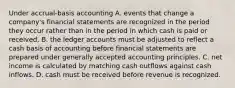 Under accrual-basis accounting A. events that change a company's financial statements are recognized in the period they occur rather than in the period in which cash is paid or received. B. the ledger accounts must be adjusted to reflect a cash basis of accounting before financial statements are prepared under generally accepted accounting principles. C. net income is calculated by matching cash outflows against cash inflows. D. cash must be received before revenue is recognized.