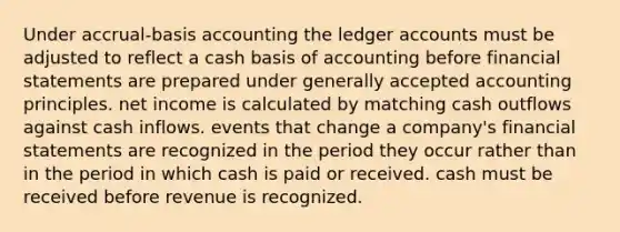 Under accrual-basis accounting the ledger accounts must be adjusted to reflect a cash basis of accounting before financial statements are prepared under generally accepted accounting principles. net income is calculated by matching cash outflows against cash inflows. events that change a company's financial statements are recognized in the period they occur rather than in the period in which cash is paid or received. cash must be received before revenue is recognized.