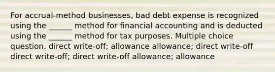 For accrual-method businesses, bad debt expense is recognized using the ______ method for financial accounting and is deducted using the ______ method for tax purposes. Multiple choice question. direct write-off; allowance allowance; direct write-off direct write-off; direct write-off allowance; allowance