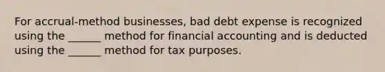 For accrual-method businesses, bad debt expense is recognized using the ______ method for financial accounting and is deducted using the ______ method for tax purposes.