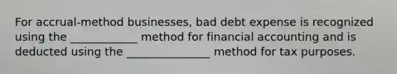 For accrual-method businesses, bad debt expense is recognized using the ____________ method for financial accounting and is deducted using the _______________ method for tax purposes.