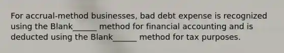 For accrual-method businesses, bad debt expense is recognized using the Blank______ method for financial accounting and is deducted using the Blank______ method for tax purposes.