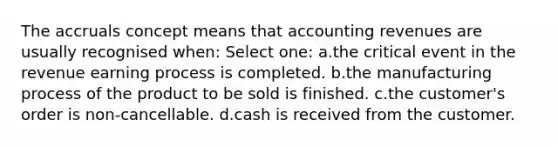 The accruals concept means that accounting revenues are usually recognised when: Select one: a.the critical event in the revenue earning process is completed. b.the manufacturing process of the product to be sold is finished. c.the customer's order is non-cancellable. d.cash is received from the customer.