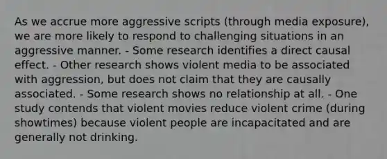 As we accrue more aggressive scripts (through media exposure), we are more likely to respond to challenging situations in an aggressive manner. - Some research identifies a direct causal effect. - Other research shows violent media to be associated with aggression, but does not claim that they are causally associated. - Some research shows no relationship at all. - One study contends that violent movies reduce violent crime (during showtimes) because violent people are incapacitated and are generally not drinking.