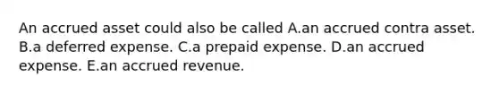 An accrued asset could also be called A.an accrued contra asset. B.a deferred expense. C.a prepaid expense. D.an accrued expense. E.an accrued revenue.