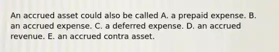 An accrued asset could also be called A. a prepaid expense. B. an accrued expense. C. a deferred expense. D. an accrued revenue. E. an accrued contra asset.