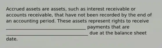 Accrued assets are assets, such as interest receivable or accounts receivable, that have not been recorded by the end of an accounting period. These assets represent rights to receive ___________________________________ payments that are ____________________________________ due at the balance sheet date.