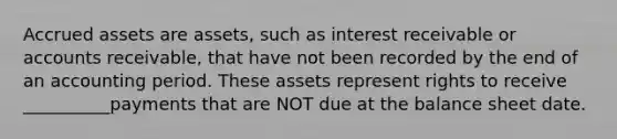 Accrued assets are assets, such as interest receivable or accounts receivable, that have not been recorded by the end of an accounting period. These assets represent rights to receive __________payments that are NOT due at the balance sheet date.