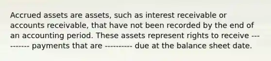 Accrued assets are assets, such as interest receivable or accounts receivable, that have not been recorded by the end of an accounting period. These assets represent rights to receive ---------- payments that are ---------- due at the balance sheet date.