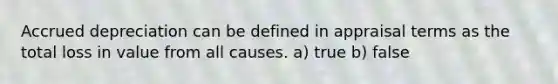 Accrued depreciation can be defined in appraisal terms as the total loss in value from all causes. a) true b) false