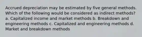 Accrued depreciation may be estimated by five general methods. Which of the following would be considered as indirect methods? a. Capitalized income and market methods b. Breakdown and engineering methods c. Capitalized and engineering methods d. Market and breakdown methods