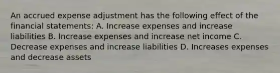 An accrued expense adjustment has the following effect of the financial statements: A. Increase expenses and increase liabilities B. Increase expenses and increase net income C. Decrease expenses and increase liabilities D. Increases expenses and decrease assets