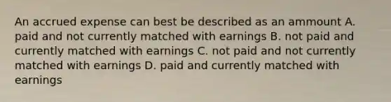 An accrued expense can best be described as an ammount A. paid and not currently matched with earnings B. not paid and currently matched with earnings C. not paid and not currently matched with earnings D. paid and currently matched with earnings