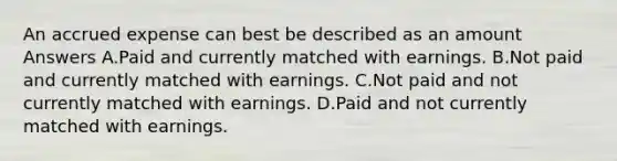 An accrued expense can best be described as an amount Answers A.Paid and currently matched with earnings. B.Not paid and currently matched with earnings. C.Not paid and not currently matched with earnings. D.Paid and not currently matched with earnings.