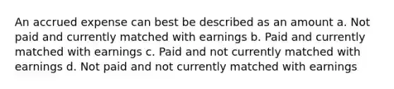 An accrued expense can best be described as an amount a. Not paid and currently matched with earnings b. Paid and currently matched with earnings c. Paid and not currently matched with earnings d. Not paid and not currently matched with earnings