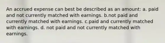 An accrued expense can best be described as an amount: a. paid and not currently matched with earnings. b.not paid and currently matched with earnings. c.paid and currently matched with earnings. d. not paid and not currently matched with earnings.