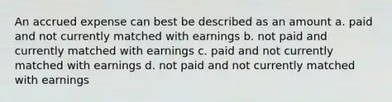 An accrued expense can best be described as an amount a. paid and not currently matched with earnings b. not paid and currently matched with earnings c. paid and not currently matched with earnings d. not paid and not currently matched with earnings