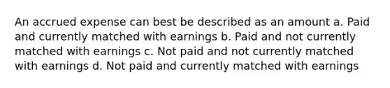 An accrued expense can best be described as an amount a. Paid and currently matched with earnings b. Paid and not currently matched with earnings c. Not paid and not currently matched with earnings d. Not paid and currently matched with earnings