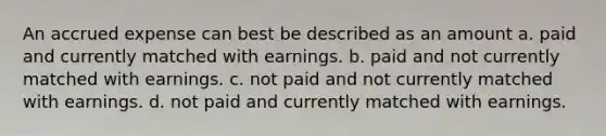 An accrued expense can best be described as an amount a. paid and currently matched with earnings. b. paid and not currently matched with earnings. c. not paid and not currently matched with earnings. d. not paid and currently matched with earnings.