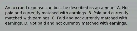 An accrued expense can best be described as an amount A. Not paid and currently matched with earnings. B. Paid and currently matched with earnings. C. Paid and not currently matched with earnings. D. Not paid and not currently matched with earnings.