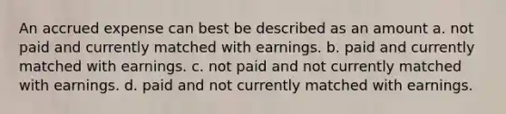 An accrued expense can best be described as an amount a. not paid and currently matched with earnings. b. paid and currently matched with earnings. c. not paid and not currently matched with earnings. d. paid and not currently matched with earnings.