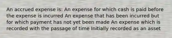 An accrued expense is: An expense for which cash is paid before the expense is incurred An expense that has been incurred but for which payment has not yet been made An expense which is recorded with the passage of time Initially recorded as an asset