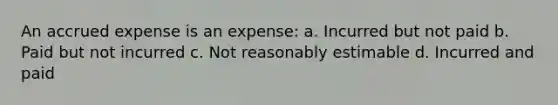 An accrued expense is an expense: a. Incurred but not paid b. Paid but not incurred c. Not reasonably estimable d. Incurred and paid