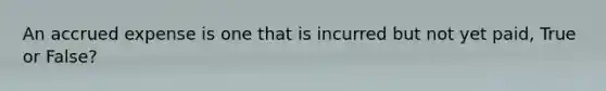 An accrued expense is one that is incurred but not yet paid, True or False?