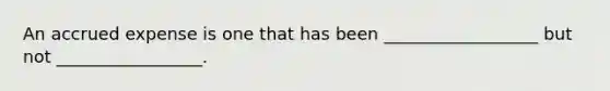 An accrued expense is one that has been __________________ but not _________________.