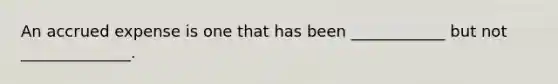 An accrued expense is one that has been ____________ but not ______________.
