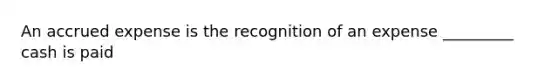 An accrued expense is the recognition of an expense _________ cash is paid