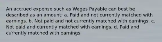 An accrued expense such as Wages Payable can best be described as an amount: a. Paid and not currently matched with earnings. b. Not paid and not currently matched with earnings. c. Not paid and currently matched with earnings. d. Paid and currently matched with earnings.