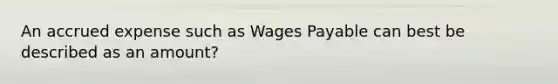 An accrued expense such as Wages Payable can best be described as an amount?