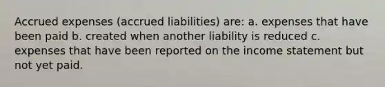 Accrued expenses (accrued liabilities) are: a. expenses that have been paid b. created when another liability is reduced c. expenses that have been reported on the income statement but not yet paid.