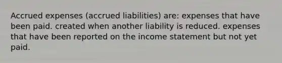 <a href='https://www.questionai.com/knowledge/k9VEJdeAZk-accrued-expenses' class='anchor-knowledge'>accrued expenses</a> (accrued liabilities) are: expenses that have been paid. created when another liability is reduced. expenses that have been reported on the <a href='https://www.questionai.com/knowledge/kCPMsnOwdm-income-statement' class='anchor-knowledge'>income statement</a> but not yet paid.