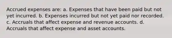 Accrued expenses are: a. Expenses that have been paid but not yet incurred. b. Expenses incurred but not yet paid nor recorded. c. Accruals that affect expense and revenue accounts. d. Accruals that affect expense and asset accounts.