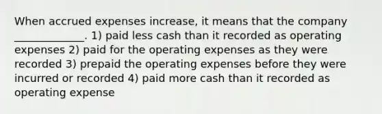 When accrued expenses increase, it means that the company _____________. 1) paid less cash than it recorded as operating expenses 2) paid for the operating expenses as they were recorded 3) prepaid the operating expenses before they were incurred or recorded 4) paid more cash than it recorded as operating expense