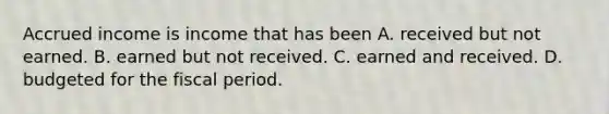 Accrued income is income that has been A. received but not earned. B. earned but not received. C. earned and received. D. budgeted for the fiscal period.