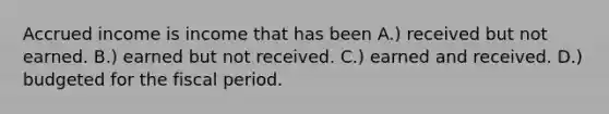 Accrued income is income that has been A.) received but not earned. B.) earned but not received. C.) earned and received. D.) budgeted for the fiscal period.