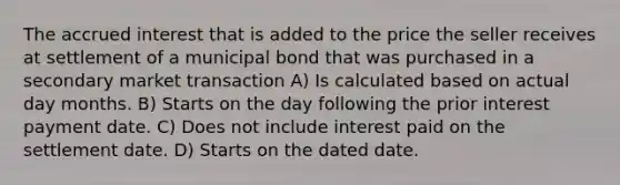 The accrued interest that is added to the price the seller receives at settlement of a municipal bond that was purchased in a secondary market transaction A) Is calculated based on actual day months. B) Starts on the day following the prior interest payment date. C) Does not include interest paid on the settlement date. D) Starts on the dated date.