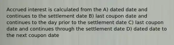 Accrued interest is calculated from the A) dated date and continues to the settlement date B) last coupon date and continues to the day prior to the settlement date C) last coupon date and continues through the settlement date D) dated date to the next coupon date