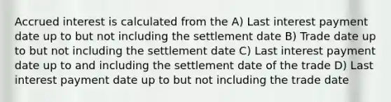 Accrued interest is calculated from the A) Last interest payment date up to but not including the settlement date B) Trade date up to but not including the settlement date C) Last interest payment date up to and including the settlement date of the trade D) Last interest payment date up to but not including the trade date