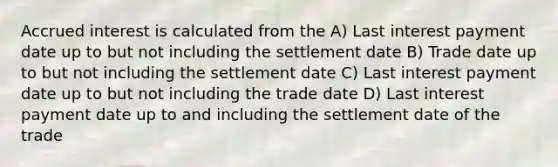 Accrued interest is calculated from the A) Last interest payment date up to but not including the settlement date B) Trade date up to but not including the settlement date C) Last interest payment date up to but not including the trade date D) Last interest payment date up to and including the settlement date of the trade