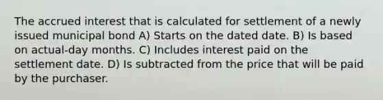 The accrued interest that is calculated for settlement of a newly issued municipal bond A) Starts on the dated date. B) Is based on actual-day months. C) Includes interest paid on the settlement date. D) Is subtracted from the price that will be paid by the purchaser.