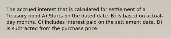 The accrued interest that is calculated for settlement of a Treasury bond A) Starts on the dated date. B) Is based on actual-day months. C) Includes interest paid on the settlement date. D) Is subtracted from the purchase price.