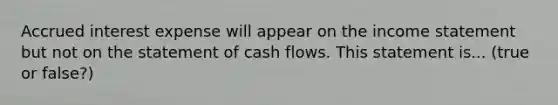 Accrued interest expense will appear on the income statement but not on the statement of cash flows. This statement is... (true or false?)